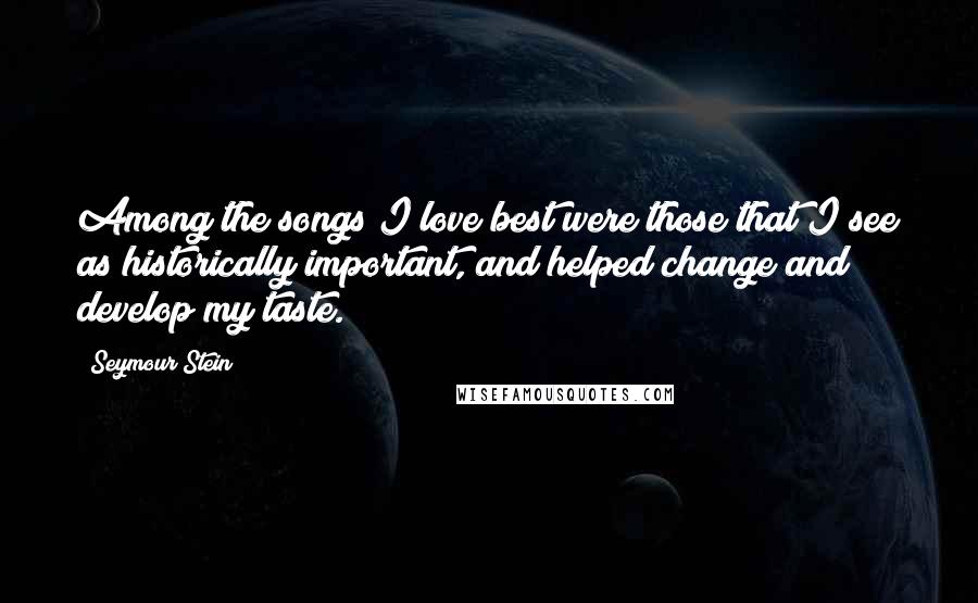 Seymour Stein Quotes: Among the songs I love best were those that I see as historically important, and helped change and develop my taste.