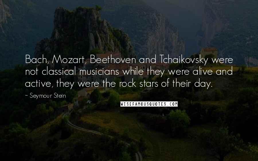 Seymour Stein Quotes: Bach, Mozart, Beethoven and Tchaikovsky were not classical musicians while they were alive and active, they were the rock stars of their day.