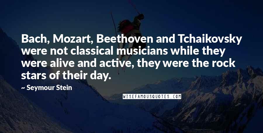 Seymour Stein Quotes: Bach, Mozart, Beethoven and Tchaikovsky were not classical musicians while they were alive and active, they were the rock stars of their day.