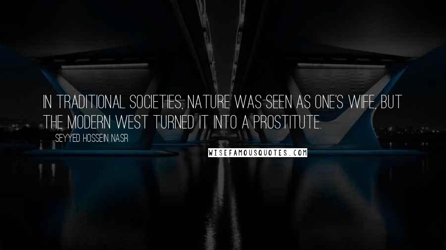 Seyyed Hossein Nasr Quotes: In traditional societies, nature was seen as one's wife, but the modern West turned it into a prostitute.