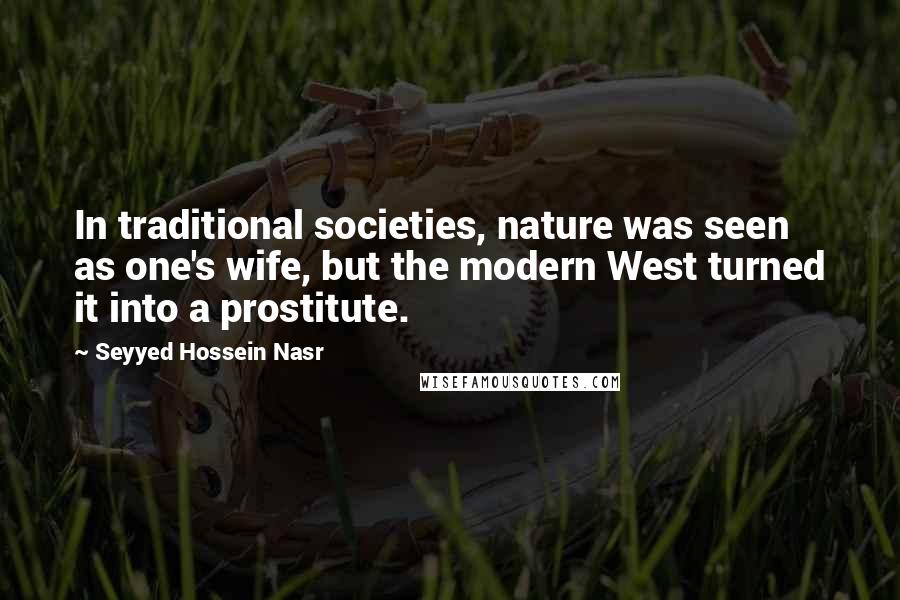 Seyyed Hossein Nasr Quotes: In traditional societies, nature was seen as one's wife, but the modern West turned it into a prostitute.