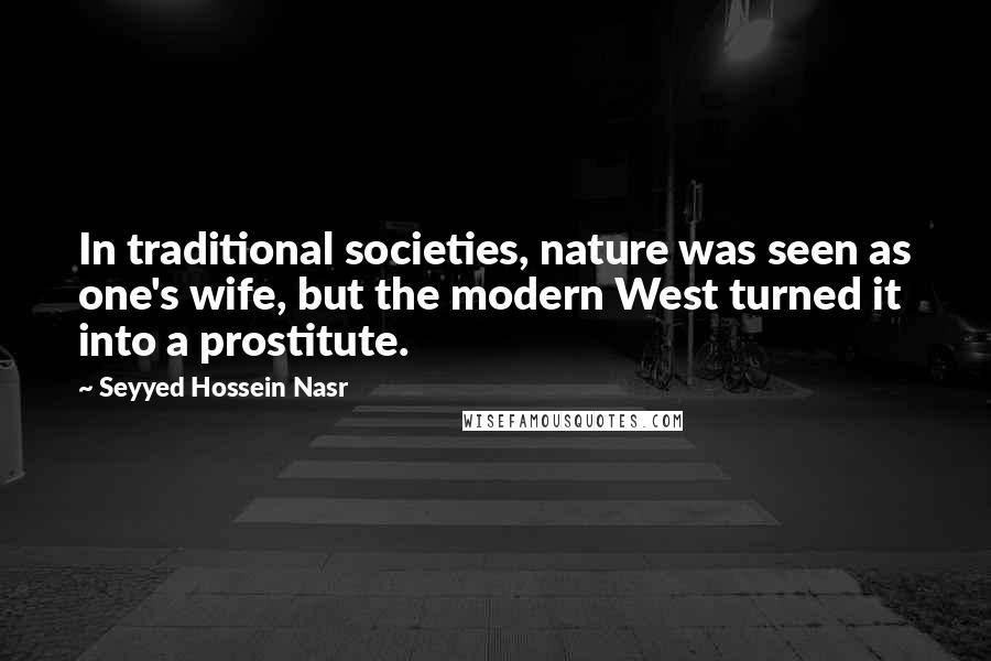 Seyyed Hossein Nasr Quotes: In traditional societies, nature was seen as one's wife, but the modern West turned it into a prostitute.