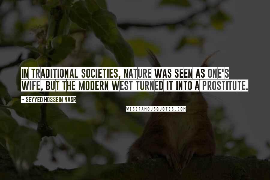 Seyyed Hossein Nasr Quotes: In traditional societies, nature was seen as one's wife, but the modern West turned it into a prostitute.