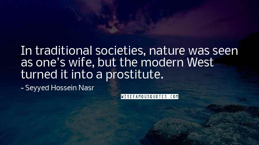 Seyyed Hossein Nasr Quotes: In traditional societies, nature was seen as one's wife, but the modern West turned it into a prostitute.