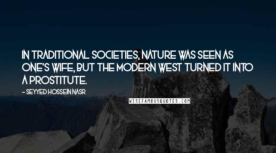 Seyyed Hossein Nasr Quotes: In traditional societies, nature was seen as one's wife, but the modern West turned it into a prostitute.