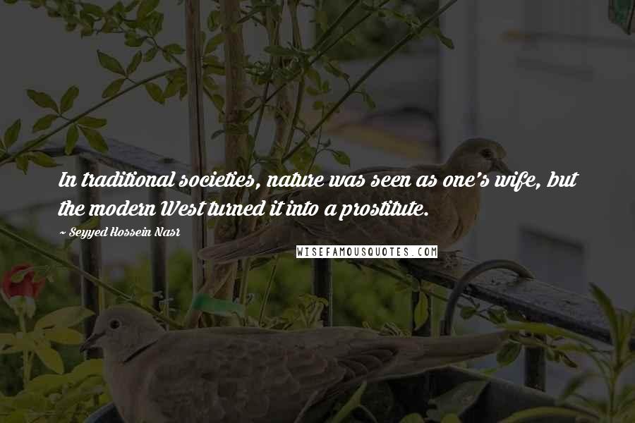 Seyyed Hossein Nasr Quotes: In traditional societies, nature was seen as one's wife, but the modern West turned it into a prostitute.