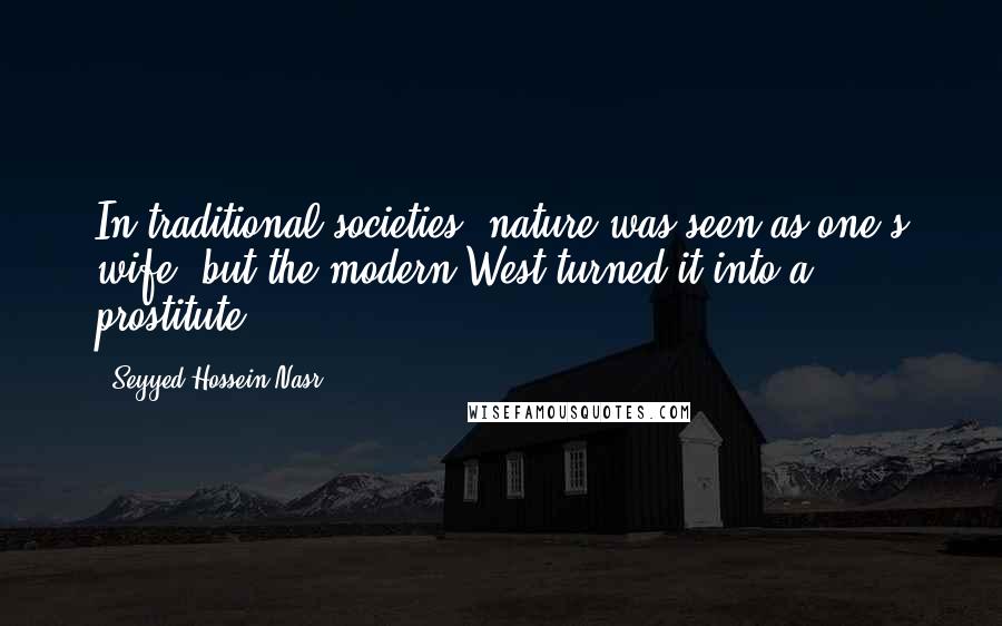 Seyyed Hossein Nasr Quotes: In traditional societies, nature was seen as one's wife, but the modern West turned it into a prostitute.