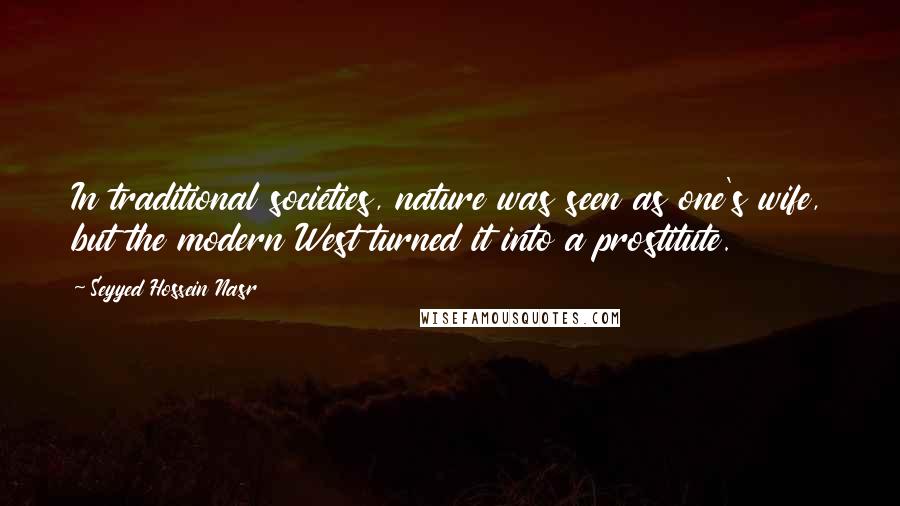 Seyyed Hossein Nasr Quotes: In traditional societies, nature was seen as one's wife, but the modern West turned it into a prostitute.