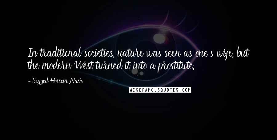 Seyyed Hossein Nasr Quotes: In traditional societies, nature was seen as one's wife, but the modern West turned it into a prostitute.