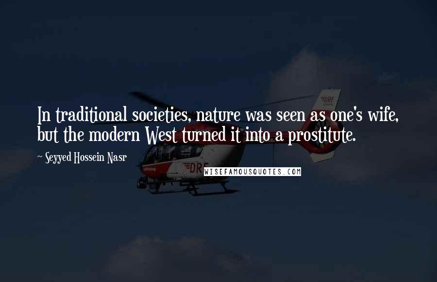 Seyyed Hossein Nasr Quotes: In traditional societies, nature was seen as one's wife, but the modern West turned it into a prostitute.