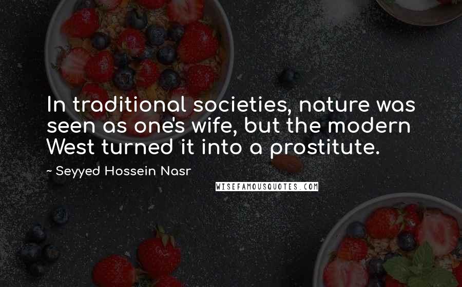 Seyyed Hossein Nasr Quotes: In traditional societies, nature was seen as one's wife, but the modern West turned it into a prostitute.