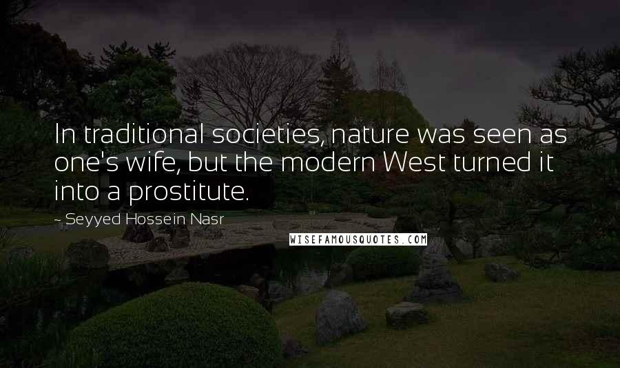 Seyyed Hossein Nasr Quotes: In traditional societies, nature was seen as one's wife, but the modern West turned it into a prostitute.