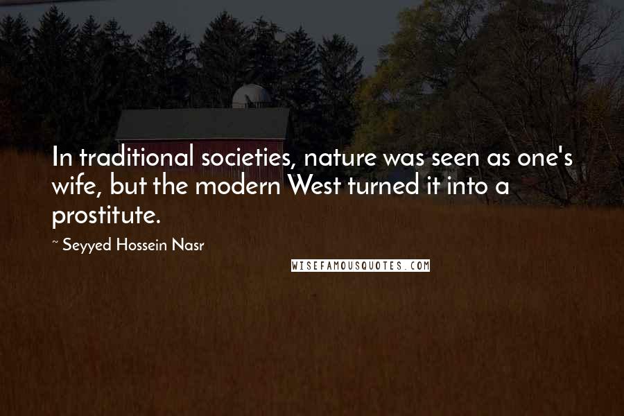Seyyed Hossein Nasr Quotes: In traditional societies, nature was seen as one's wife, but the modern West turned it into a prostitute.