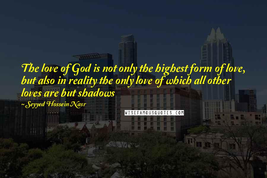 Seyyed Hossein Nasr Quotes: The love of God is not only the highest form of love, but also in reality the only love of which all other loves are but shadows