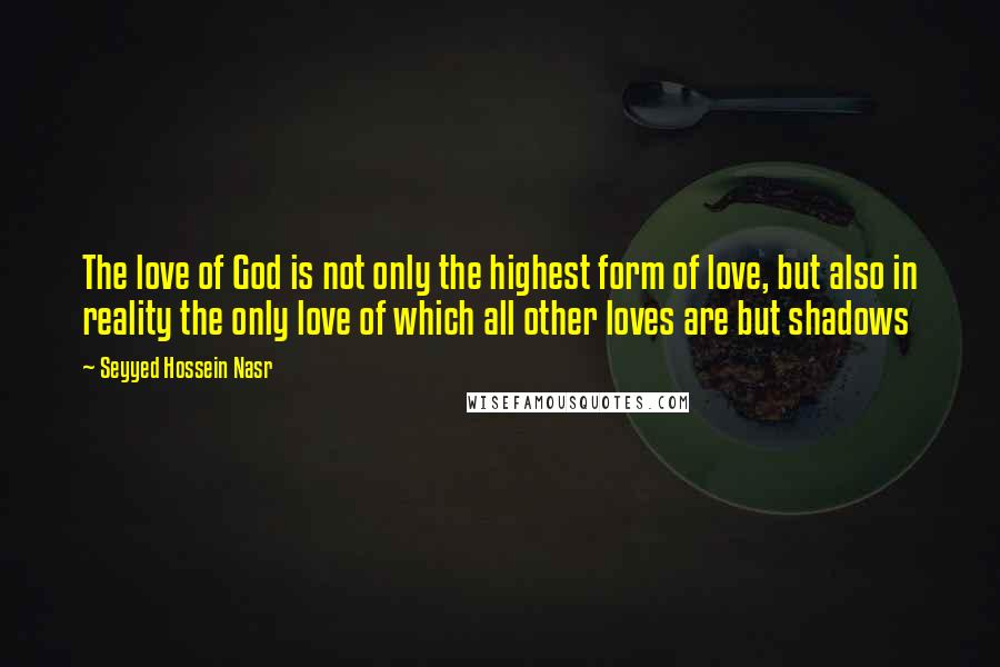 Seyyed Hossein Nasr Quotes: The love of God is not only the highest form of love, but also in reality the only love of which all other loves are but shadows