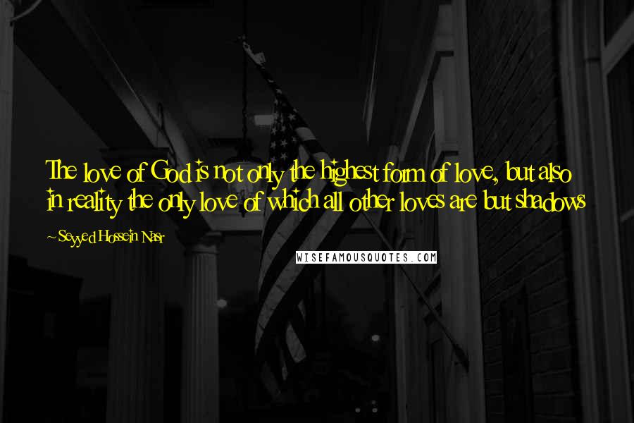 Seyyed Hossein Nasr Quotes: The love of God is not only the highest form of love, but also in reality the only love of which all other loves are but shadows