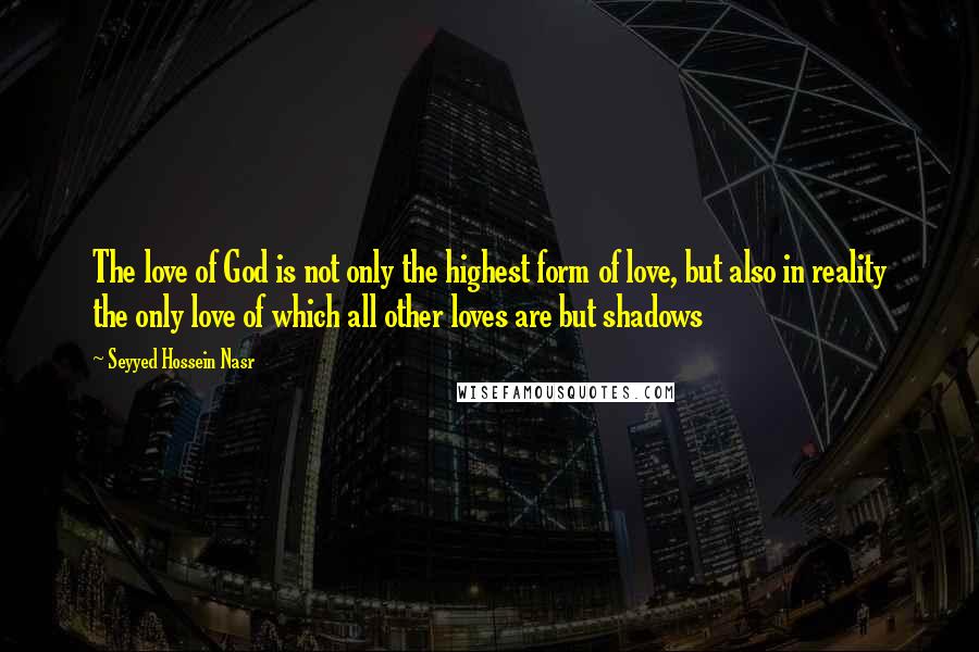 Seyyed Hossein Nasr Quotes: The love of God is not only the highest form of love, but also in reality the only love of which all other loves are but shadows