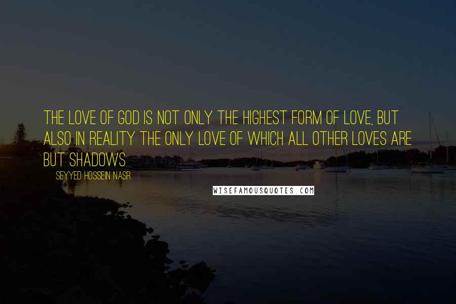 Seyyed Hossein Nasr Quotes: The love of God is not only the highest form of love, but also in reality the only love of which all other loves are but shadows