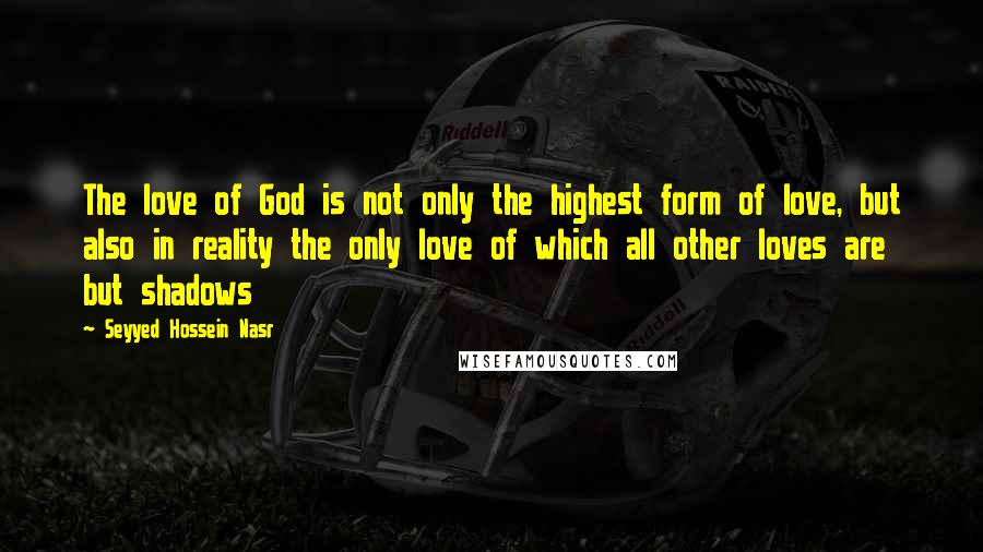 Seyyed Hossein Nasr Quotes: The love of God is not only the highest form of love, but also in reality the only love of which all other loves are but shadows