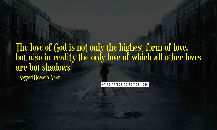 Seyyed Hossein Nasr Quotes: The love of God is not only the highest form of love, but also in reality the only love of which all other loves are but shadows