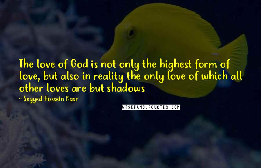Seyyed Hossein Nasr Quotes: The love of God is not only the highest form of love, but also in reality the only love of which all other loves are but shadows