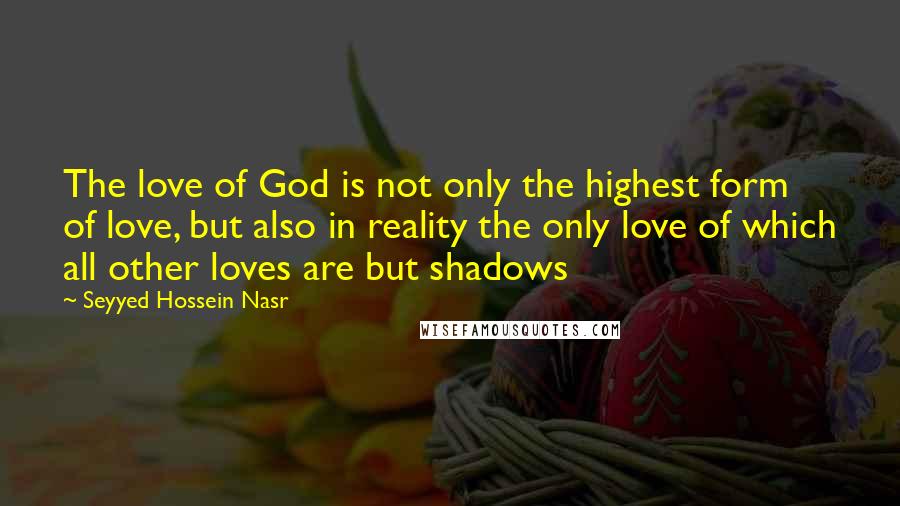 Seyyed Hossein Nasr Quotes: The love of God is not only the highest form of love, but also in reality the only love of which all other loves are but shadows