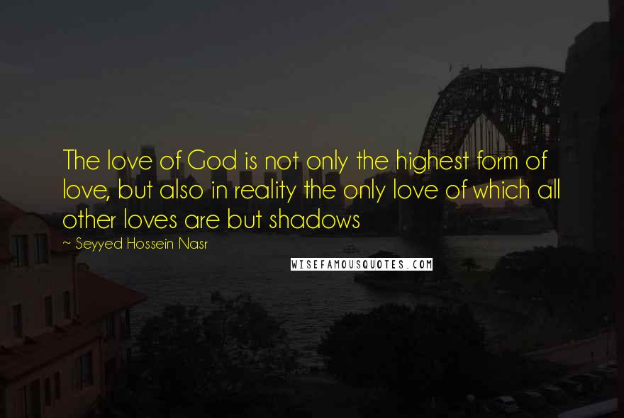 Seyyed Hossein Nasr Quotes: The love of God is not only the highest form of love, but also in reality the only love of which all other loves are but shadows
