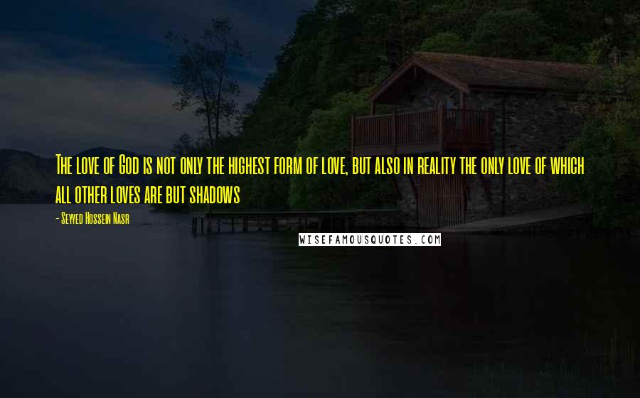 Seyyed Hossein Nasr Quotes: The love of God is not only the highest form of love, but also in reality the only love of which all other loves are but shadows