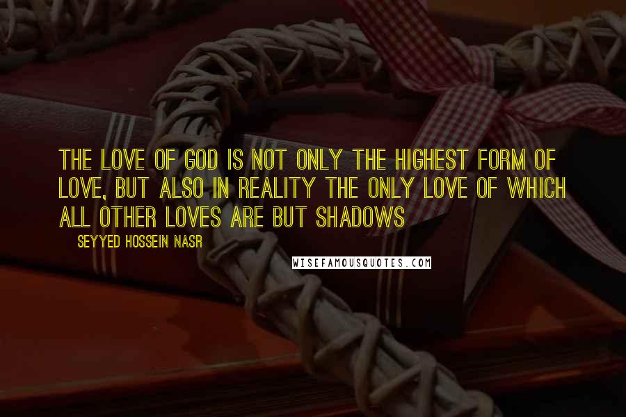 Seyyed Hossein Nasr Quotes: The love of God is not only the highest form of love, but also in reality the only love of which all other loves are but shadows