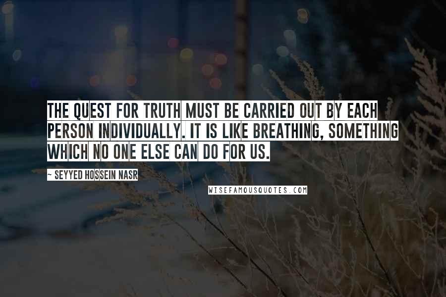 Seyyed Hossein Nasr Quotes: The quest for truth must be carried out by each person individually. It is like breathing, something which no one else can do for us.