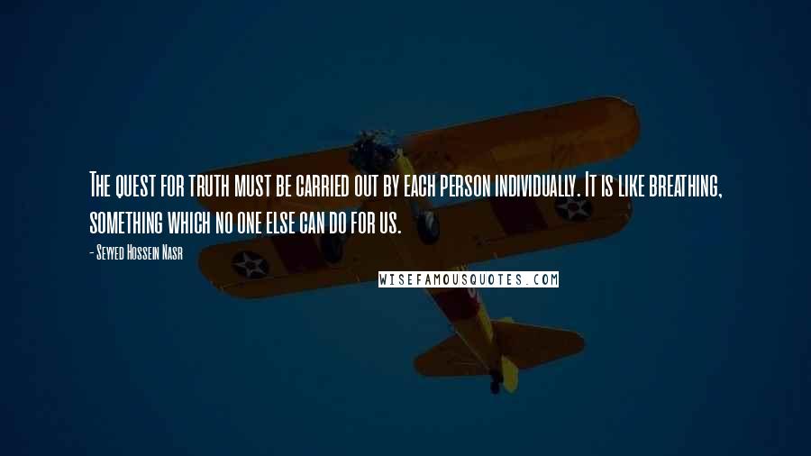 Seyyed Hossein Nasr Quotes: The quest for truth must be carried out by each person individually. It is like breathing, something which no one else can do for us.