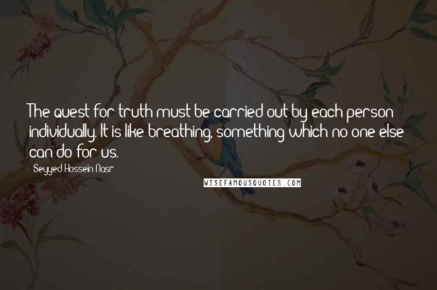 Seyyed Hossein Nasr Quotes: The quest for truth must be carried out by each person individually. It is like breathing, something which no one else can do for us.