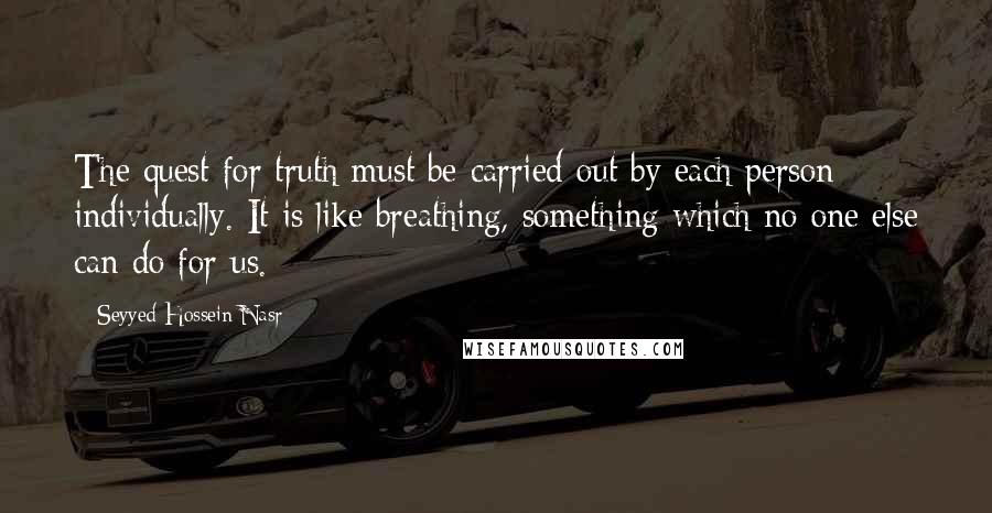 Seyyed Hossein Nasr Quotes: The quest for truth must be carried out by each person individually. It is like breathing, something which no one else can do for us.