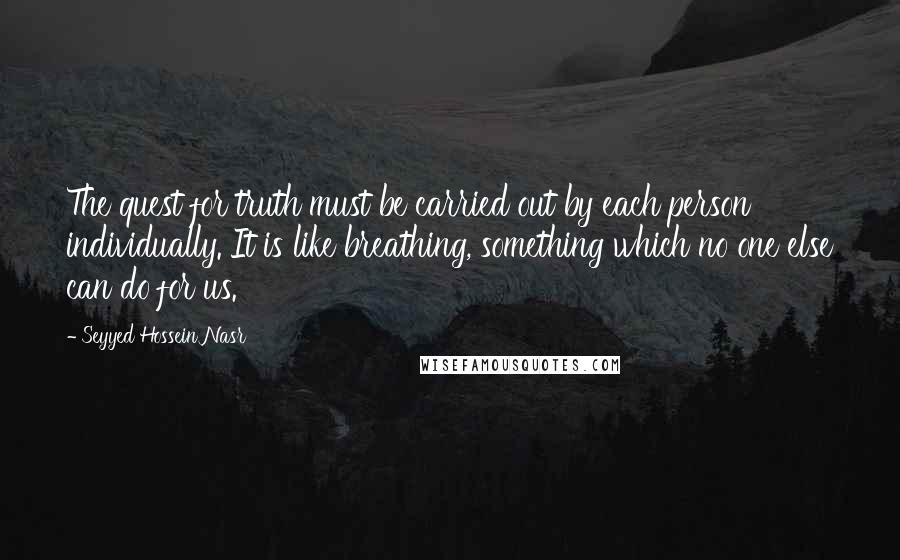 Seyyed Hossein Nasr Quotes: The quest for truth must be carried out by each person individually. It is like breathing, something which no one else can do for us.