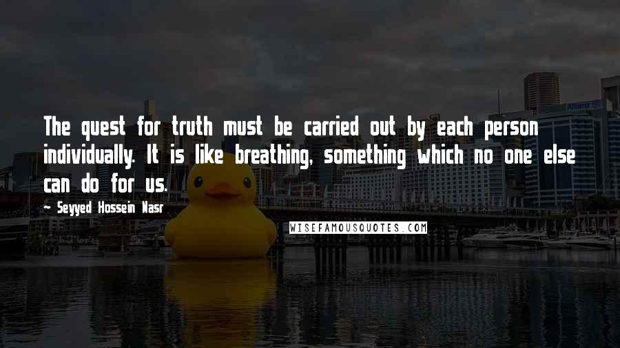 Seyyed Hossein Nasr Quotes: The quest for truth must be carried out by each person individually. It is like breathing, something which no one else can do for us.