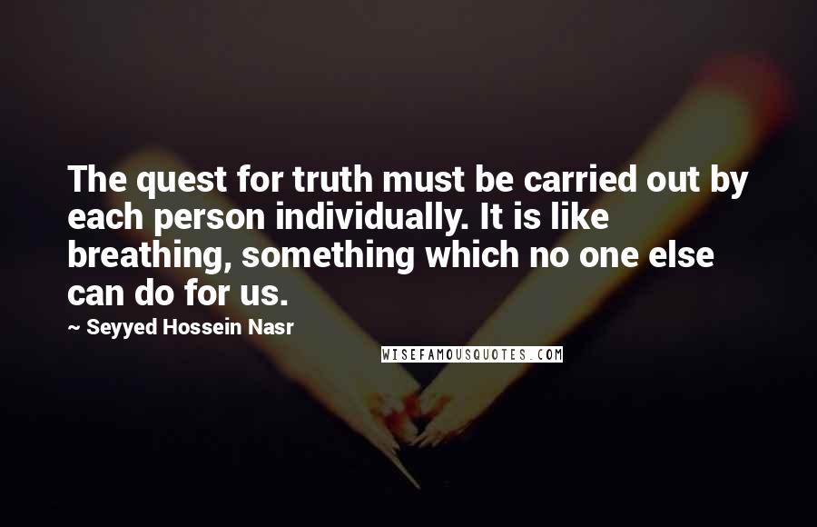 Seyyed Hossein Nasr Quotes: The quest for truth must be carried out by each person individually. It is like breathing, something which no one else can do for us.