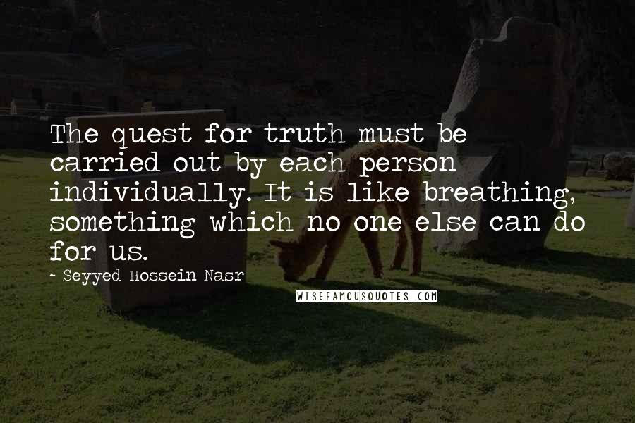 Seyyed Hossein Nasr Quotes: The quest for truth must be carried out by each person individually. It is like breathing, something which no one else can do for us.