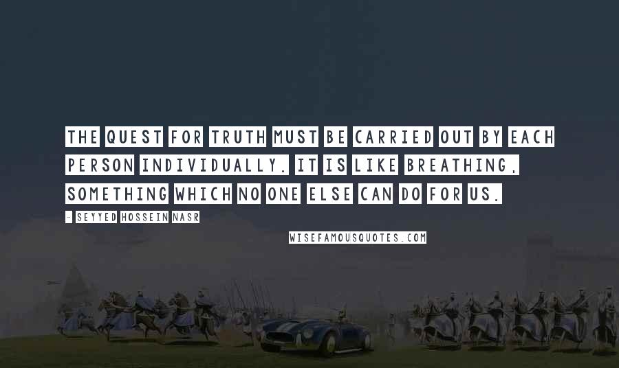 Seyyed Hossein Nasr Quotes: The quest for truth must be carried out by each person individually. It is like breathing, something which no one else can do for us.