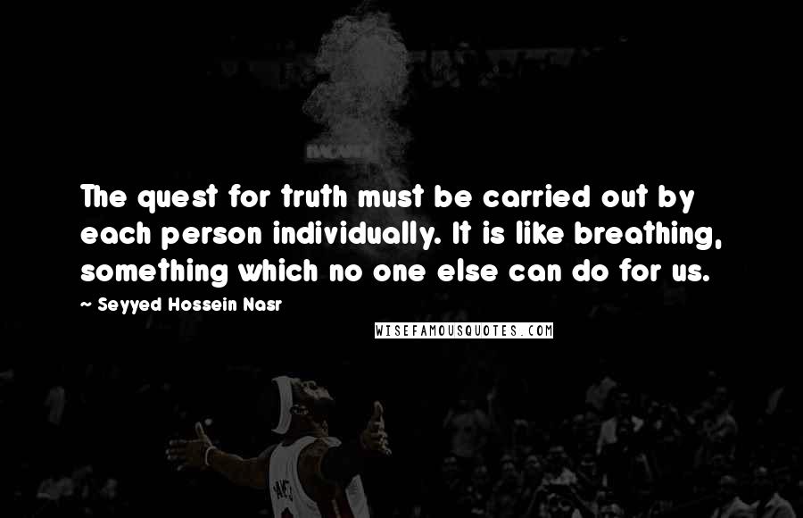 Seyyed Hossein Nasr Quotes: The quest for truth must be carried out by each person individually. It is like breathing, something which no one else can do for us.