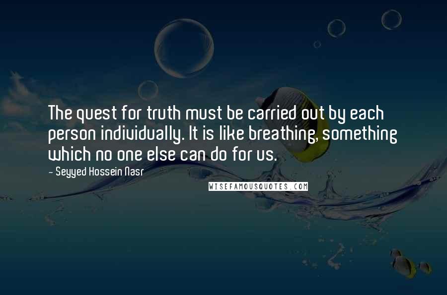 Seyyed Hossein Nasr Quotes: The quest for truth must be carried out by each person individually. It is like breathing, something which no one else can do for us.