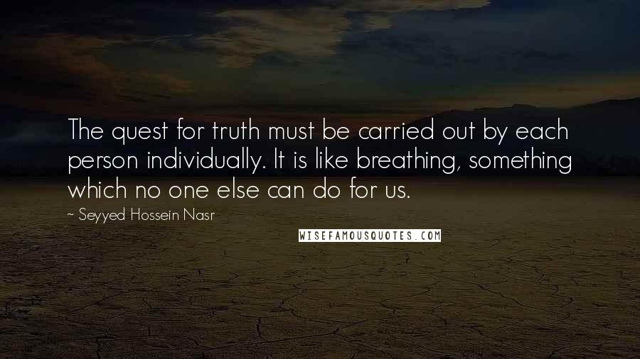 Seyyed Hossein Nasr Quotes: The quest for truth must be carried out by each person individually. It is like breathing, something which no one else can do for us.