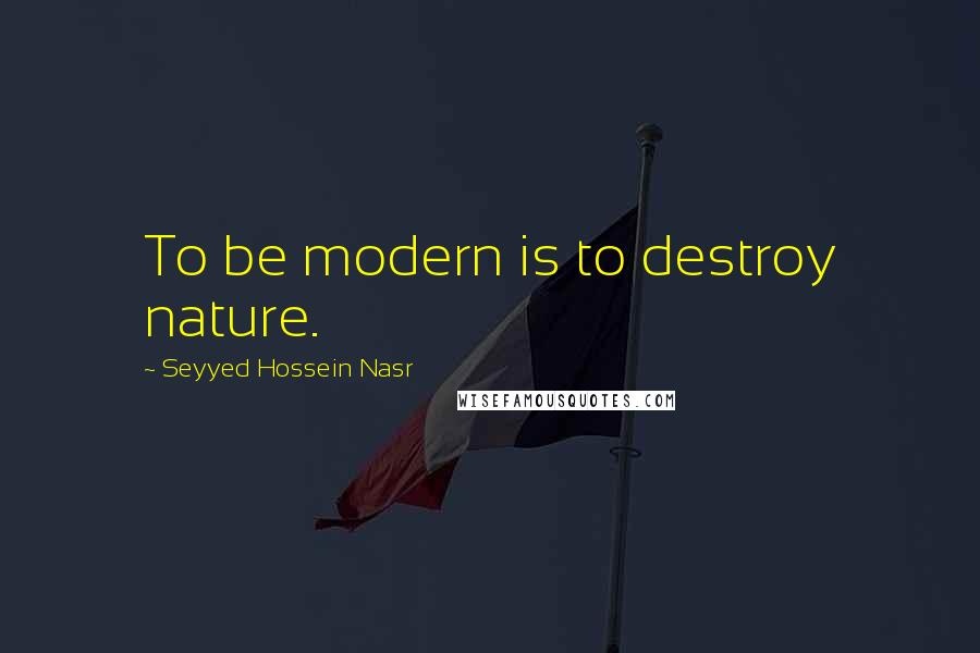 Seyyed Hossein Nasr Quotes: To be modern is to destroy nature.