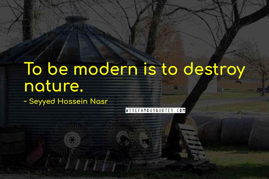 Seyyed Hossein Nasr Quotes: To be modern is to destroy nature.