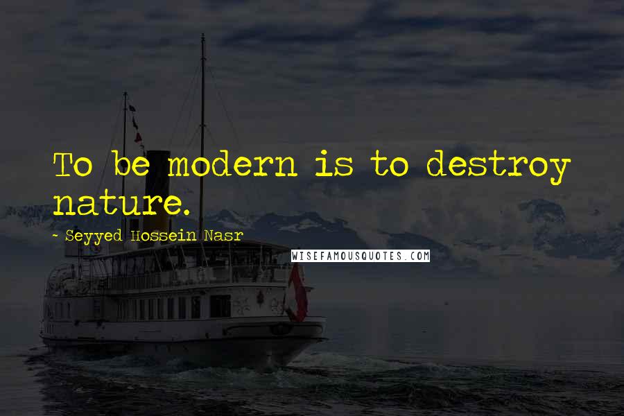 Seyyed Hossein Nasr Quotes: To be modern is to destroy nature.