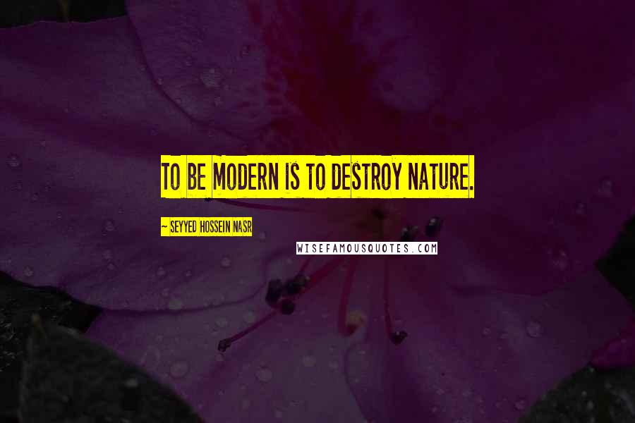 Seyyed Hossein Nasr Quotes: To be modern is to destroy nature.