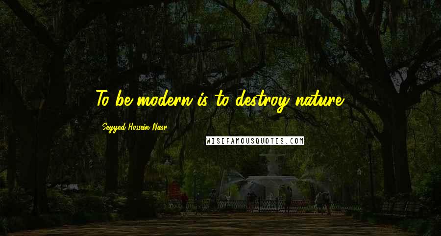 Seyyed Hossein Nasr Quotes: To be modern is to destroy nature.