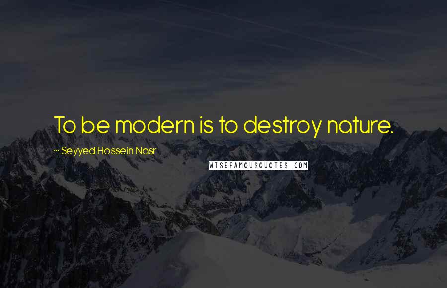 Seyyed Hossein Nasr Quotes: To be modern is to destroy nature.