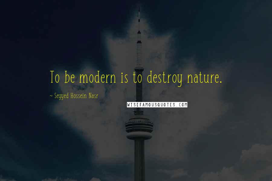 Seyyed Hossein Nasr Quotes: To be modern is to destroy nature.