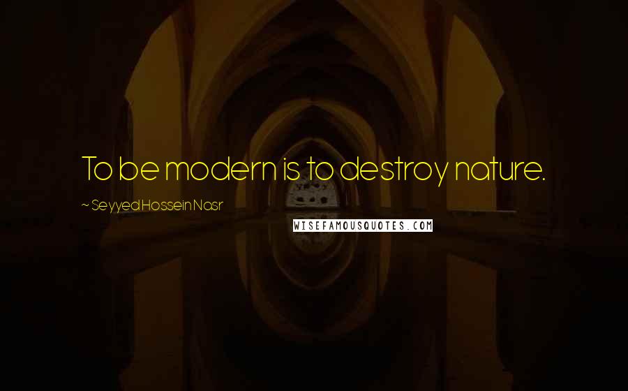 Seyyed Hossein Nasr Quotes: To be modern is to destroy nature.