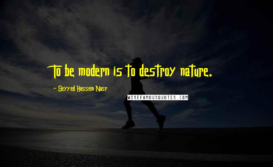 Seyyed Hossein Nasr Quotes: To be modern is to destroy nature.
